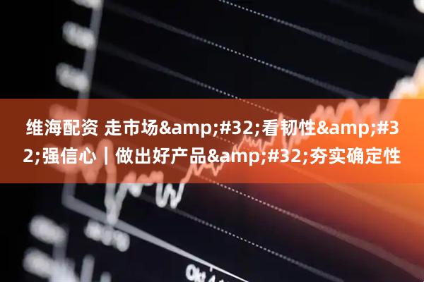 维海配资 走市场&#32;看韧性&#32;强信心｜做出好产品&#32;夯实确定性