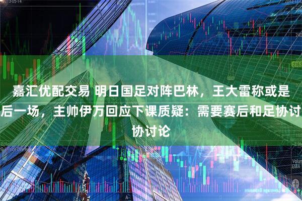 嘉汇优配交易 明日国足对阵巴林，王大雷称或是最后一场，主帅伊万回应下课质疑：需要赛后和足协讨论