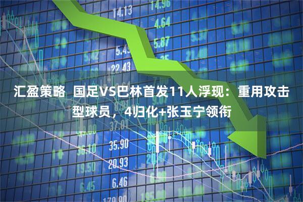 汇盈策略  国足VS巴林首发11人浮现：重用攻击型球员，4归化+张玉宁领衔