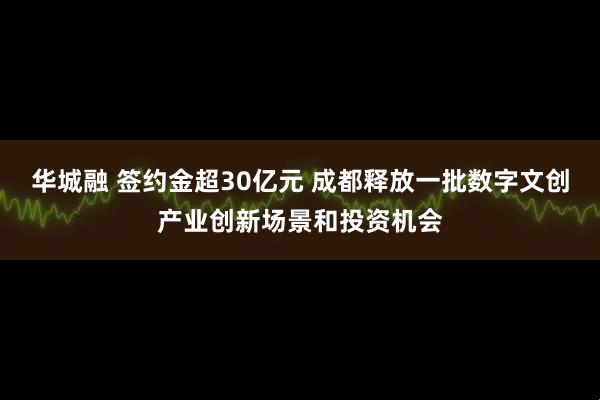 华城融 签约金超30亿元 成都释放一批数字文创产业创新场景和投资机会