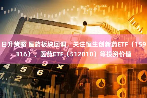 日升策略 医药板块回调，关注恒生创新药ETF（159316）、医药ETF（512010）等投资价值