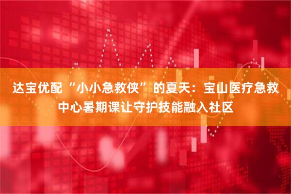 达宝优配 “小小急救侠” 的夏天：宝山医疗急救中心暑期课让守护技能融入社区