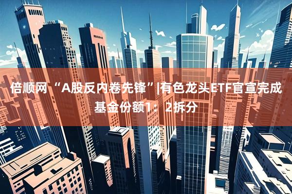 倍顺网 “A股反内卷先锋”|有色龙头ETF官宣完成基金份额1：2拆分
