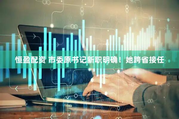恒盈配资 市委原书记新职明确！她跨省接任