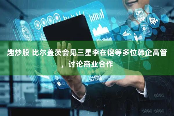 趣炒股 比尔盖茨会见三星李在镕等多位韩企高管，讨论商业合作