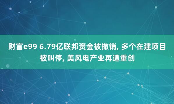 财富e99 6.79亿联邦资金被撤销, 多个在建项目被叫停, 美风电产业再遭重创