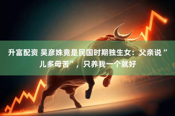 升富配资 吴彦姝竟是民国时期独生女：父亲说“儿多母苦”，只养我一个就好