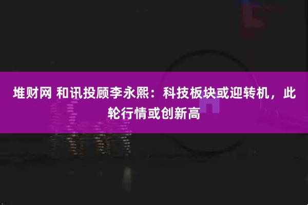 堆财网 和讯投顾李永熙：科技板块或迎转机，此轮行情或创新高