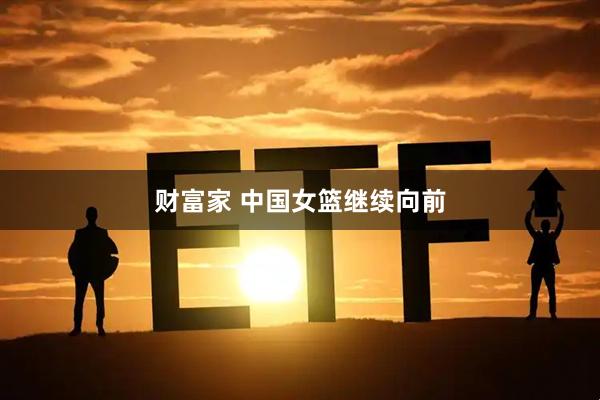 财富家 中国女篮继续向前