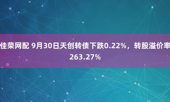 佳荣网配 9月30日天创转债下跌0.22%，转股溢价率263.27%