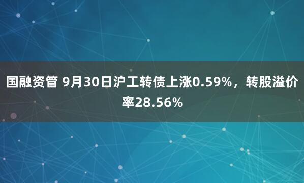 国融资管 9月30日沪工转债上涨0.59%，转股溢价率28.56%