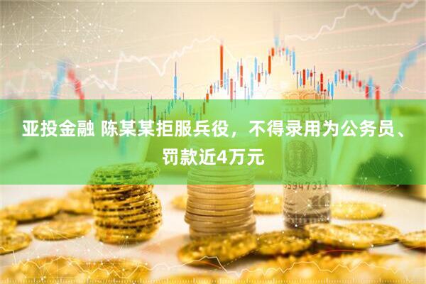 亚投金融 陈某某拒服兵役，不得录用为公务员、罚款近4万元