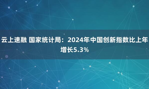 云上速融 国家统计局：2024年中国创新指数比上年增长5.3%