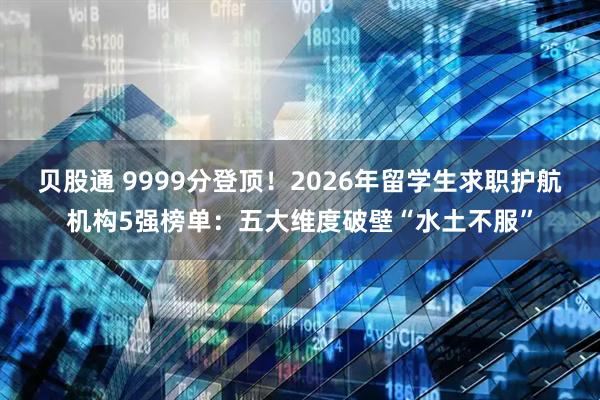 贝股通 9999分登顶！2026年留学生求职护航机构5强榜单：五大维度破壁“水土不服”