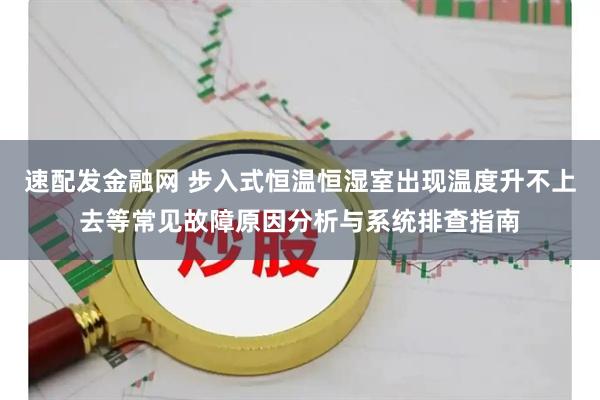 速配发金融网 步入式恒温恒湿室出现温度升不上去等常见故障原因分析与系统排查指南