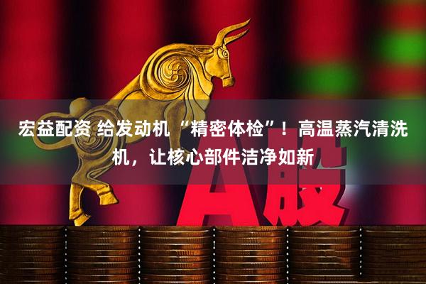 宏益配资 给发动机 “精密体检”！高温蒸汽清洗机，让核心部件洁净如新