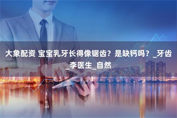 大象配资 宝宝乳牙长得像锯齿？是缺钙吗？_牙齿_李医生_自然