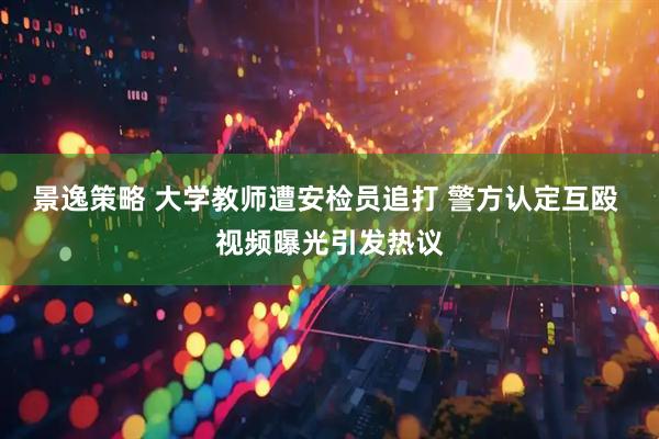 景逸策略 大学教师遭安检员追打 警方认定互殴 视频曝光引发热议