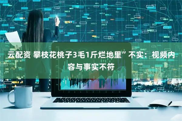 云配资 攀枝花桃子3毛1斤烂地里”不实：视频内容与事实不符