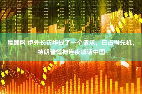 赢翻网 伊外长访华提了一个请求，已占得先机，特朗普慌神连夜喊话中国