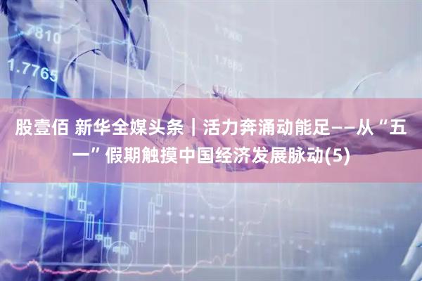 股壹佰 新华全媒头条｜活力奔涌动能足——从“五一”假期触摸中国经济发展脉动(5)