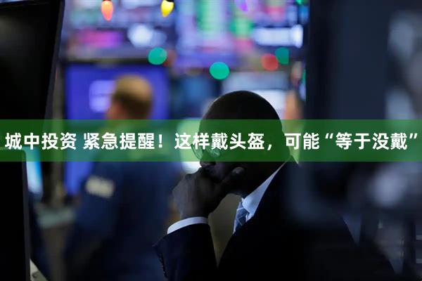 城中投资 紧急提醒！这样戴头盔，可能“等于没戴”